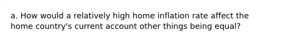 a. How would a relatively high home inflation rate affect the home country's current account other things being equal?