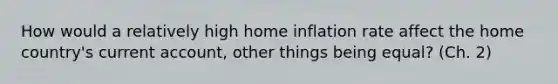 How would a relatively high home inflation rate affect the home country's current account, other things being equal? (Ch. 2)