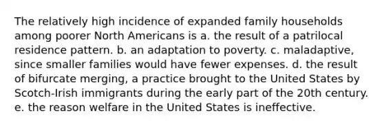 The relatively high incidence of expanded family households among poorer North Americans is a. the result of a patrilocal residence pattern. b. an adaptation to poverty. c. maladaptive, since smaller families would have fewer expenses. d. the result of bifurcate merging, a practice brought to the United States by Scotch-Irish immigrants during the early part of the 20th century. e. the reason welfare in the United States is ineffective.