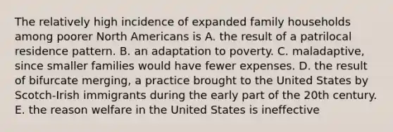 The relatively high incidence of expanded family households among poorer North Americans is A. the result of a patrilocal residence pattern. B. an adaptation to poverty. C. maladaptive, since smaller families would have fewer expenses. D. the result of bifurcate merging, a practice brought to the United States by Scotch-Irish immigrants during the early part of the 20th century. E. the reason welfare in the United States is ineffective