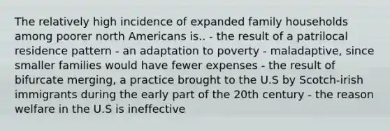 The relatively high incidence of expanded family households among poorer north Americans is.. - the result of a patrilocal residence pattern - an adaptation to poverty - maladaptive, since smaller families would have fewer expenses - the result of bifurcate merging, a practice brought to the U.S by Scotch-irish immigrants during the early part of the 20th century - the reason welfare in the U.S is ineffective