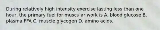 During relatively high intensity exercise lasting <a href='https://www.questionai.com/knowledge/k7BtlYpAMX-less-than' class='anchor-knowledge'>less than</a> one hour, the primary fuel for muscular work is A. blood glucose B. plasma FFA C. muscle glycogen D. <a href='https://www.questionai.com/knowledge/k9gb720LCl-amino-acids' class='anchor-knowledge'>amino acids</a>.