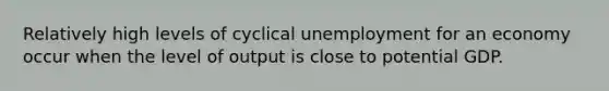 Relatively high levels of cyclical unemployment for an economy occur when the level of output is close to potential GDP.