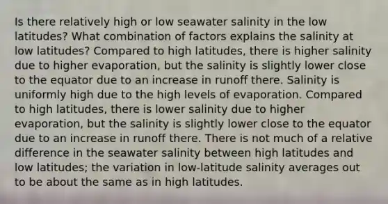 Is there relatively high or low seawater salinity in the low latitudes? What combination of factors explains the salinity at low latitudes? Compared to high latitudes, there is higher salinity due to higher evaporation, but the salinity is slightly lower close to the equator due to an increase in runoff there. Salinity is uniformly high due to the high levels of evaporation. Compared to high latitudes, there is lower salinity due to higher evaporation, but the salinity is slightly lower close to the equator due to an increase in runoff there. There is not much of a relative difference in the seawater salinity between high latitudes and low latitudes; the variation in low-latitude salinity averages out to be about the same as in high latitudes.