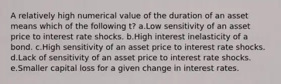 A relatively high numerical value of the duration of an asset means which of the following t? a.Low sensitivity of an asset price to interest rate shocks. b.High interest inelasticity of a bond. c.High sensitivity of an asset price to interest rate shocks. d.Lack of sensitivity of an asset price to interest rate shocks. e.Smaller capital loss for a given change in interest rates.