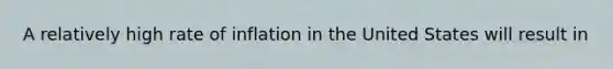 A relatively high rate of inflation in the United States will result in​