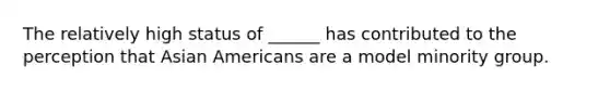 The relatively high status of ______ has contributed to the perception that Asian Americans are a model minority group.