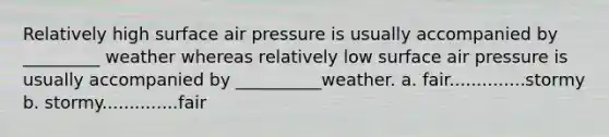 Relatively high surface air pressure is usually accompanied by _________ weather whereas relatively low surface air pressure is usually accompanied by __________weather. a. fair..............stormy b. stormy..............fair