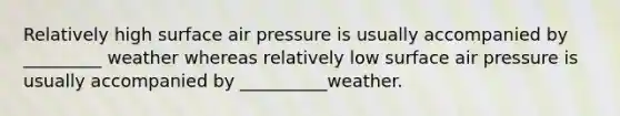 Relatively high surface air pressure is usually accompanied by _________ weather whereas relatively low surface air pressure is usually accompanied by __________weather.