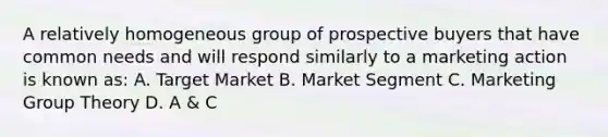 A relatively homogeneous group of prospective buyers that have common needs and will respond similarly to a marketing action is known as: A. Target Market B. Market Segment C. Marketing Group Theory D. A & C