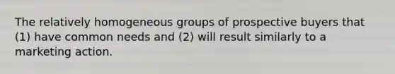 The relatively homogeneous groups of prospective buyers that (1) have common needs and (2) will result similarly to a marketing action.