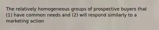 The relatively homogeneous groups of prospective buyers that (1) have common needs and (2) will respond similarly to a marketing action