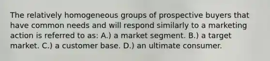 The relatively homogeneous groups of prospective buyers that have common needs and will respond similarly to a marketing action is referred to as: A.) a market segment. B.) a target market. C.) a customer base. D.) an ultimate consumer.