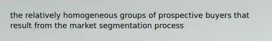 the relatively homogeneous groups of prospective buyers that result from the market segmentation process