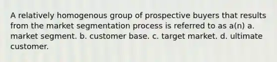 A relatively homogenous group of prospective buyers that results from the market segmentation process is referred to as a(n) a. market segment. b. customer base. c. target market. d. ultimate customer.