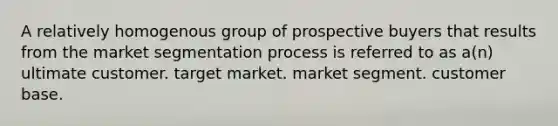 A relatively homogenous group of prospective buyers that results from the market segmentation process is referred to as a(n) ultimate customer. target market. market segment. customer base.