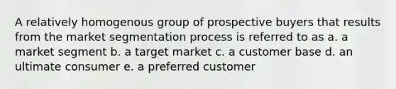 A relatively homogenous group of prospective buyers that results from the market segmentation process is referred to as a. a market segment b. a target market c. a customer base d. an ultimate consumer e. a preferred customer