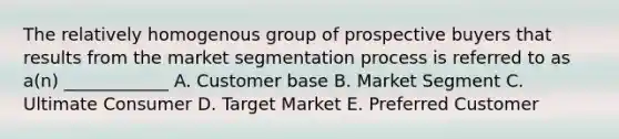 The relatively homogenous group of prospective buyers that results from the market segmentation process is referred to as a(n) ____________ A. Customer base B. Market Segment C. Ultimate Consumer D. Target Market E. Preferred Customer