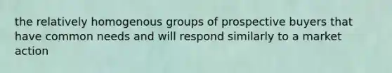 the relatively homogenous groups of prospective buyers that have common needs and will respond similarly to a market action