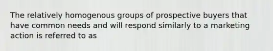 The relatively homogenous groups of prospective buyers that have common needs and will respond similarly to a marketing action is referred to as