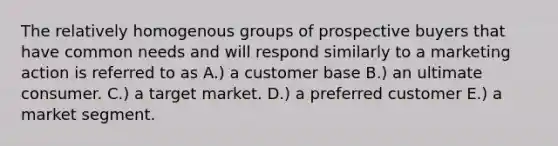 The relatively homogenous groups of prospective buyers that have common needs and will respond similarly to a marketing action is referred to as A.) a customer base B.) an ultimate consumer. C.) a target market. D.) a preferred customer E.) a market segment.