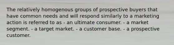 The relatively homogenous groups of prospective buyers that have common needs and will respond similarly to a marketing action is referred to as - an ultimate consumer. - a market segment. - a target market. - a customer base. - a prospective customer.