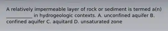 A relatively impermeable layer of rock or sediment is termed a(n) ___________ in hydrogeologic contexts. A. unconfined aquifer B. confined aquifer C. aquitard D. unsaturated zone