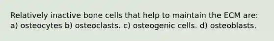 Relatively inactive bone cells that help to maintain the ECM are: a) osteocytes b) osteoclasts. c) osteogenic cells. d) osteoblasts.