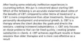 After having some relatively ineffective experiences in counseling before, Min-Jun is concerned about starting CBT. Which of the following is an accurate statement about some of the benefits of CBT compared to other forms of treatment? a. CBT is more comprehensive than other treatments, focusing on personality development and emotional growth. b. CBT is a therapy where the client decides the goals and directs the sessions, creating increased independence. c. CBT only focuses on those problems that can be fixed quickly, creating greater satisfaction in clients. d. CBT achieves significant results in fewer sessions than older therapies and is more cost-effective as a result.