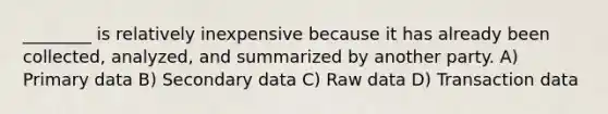 ________ is relatively inexpensive because it has already been collected, analyzed, and summarized by another party. A) Primary data B) Secondary data C) Raw data D) Transaction data