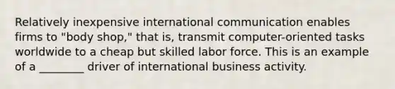 Relatively inexpensive international communication enables firms to "body shop," that is, transmit computer-oriented tasks worldwide to a cheap but skilled labor force. This is an example of a ________ driver of international business activity.