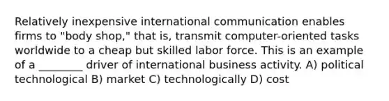 Relatively inexpensive international communication enables firms to "body shop," that is, transmit computer-oriented tasks worldwide to a cheap but skilled labor force. This is an example of a ________ driver of international business activity. A) political technological B) market C) technologically D) cost