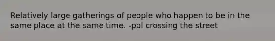 Relatively large gatherings of people who happen to be in the same place at the same time. -ppl crossing the street