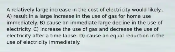 A relatively large increase in the cost of electricity would likely... A) result in a large increase in the use of gas for home use immediately. B) cause an immediate large decline in the use of electricity. C) increase the use of gas and decrease the use of electricity after a time lapse. D) cause an equal reduction in the use of electricity immediately.