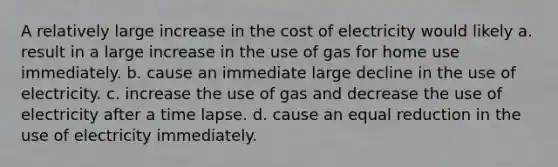 A relatively large increase in the cost of electricity would likely a. result in a large increase in the use of gas for home use immediately. b. cause an immediate large decline in the use of electricity. c. increase the use of gas and decrease the use of electricity after a time lapse. d. cause an equal reduction in the use of electricity immediately.