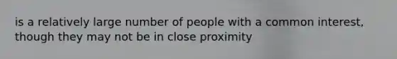 is a relatively large number of people with a common interest, though they may not be in close proximity