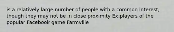 is a relatively large number of people with a common interest, though they may not be in close proximity Ex:players of the popular Facebook game Farmville