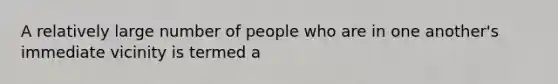 A relatively large number of people who are in one another's immediate vicinity is termed a