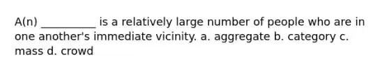 A(n) __________ is a relatively large number of people who are in one another's immediate vicinity.​ a. ​aggregate b. ​category c. ​mass d. ​crowd