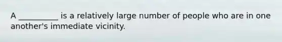 A __________ is a relatively large number of people who are in one another's immediate vicinity.