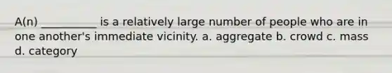 A(n) __________ is a relatively large number of people who are in one another's immediate vicinity.​ a. aggregate b. ​crowd c. ​mass d. ​category