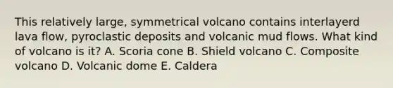 This relatively large, symmetrical volcano contains interlayerd lava flow, pyroclastic deposits and volcanic mud flows. What kind of volcano is it? A. Scoria cone B. Shield volcano C. Composite volcano D. Volcanic dome E. Caldera