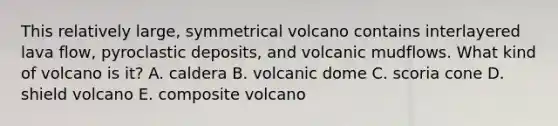 This relatively large, symmetrical volcano contains interlayered lava flow, pyroclastic deposits, and volcanic mudflows. What kind of volcano is it? A. caldera B. volcanic dome C. scoria cone D. shield volcano E. composite volcano