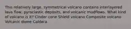 This relatively large, symmetrical volcano contains interlayered lava flow, pyroclastic deposits, and volcanic mudflows. What kind of volcano is it? Cinder cone Shield volcano Composite volcano Volcanic dome Caldera