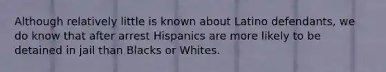 Although relatively little is known about Latino defendants, we do know that after arrest Hispanics are more likely to be detained in jail than Blacks or Whites.