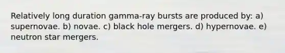 Relatively long duration gamma-ray bursts are produced by: a) supernovae. b) novae. c) black hole mergers. d) hypernovae. e) neutron star mergers.