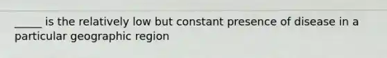 _____ is the relatively low but constant presence of disease in a particular geographic region