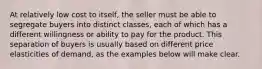 At relatively low cost to itself, the seller must be able to segregate buyers into distinct classes, each of which has a different willingness or ability to pay for the product. This separation of buyers is usually based on different price elasticities of demand, as the examples below will make clear.