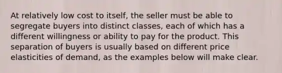 At relatively low cost to itself, the seller must be able to segregate buyers into distinct classes, each of which has a different willingness or ability to pay for the product. This separation of buyers is usually based on different price elasticities of demand, as the examples below will make clear.