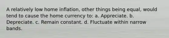 A relatively low home inflation, other things being equal, would tend to cause the home currency to: a. Appreciate. b. Depreciate. c. Remain constant. d. Fluctuate within narrow bands.